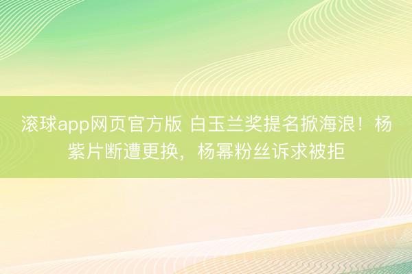 滚球app网页官方版 白玉兰奖提名掀海浪!杨紫片断遭更换,杨幂粉丝诉求被拒
