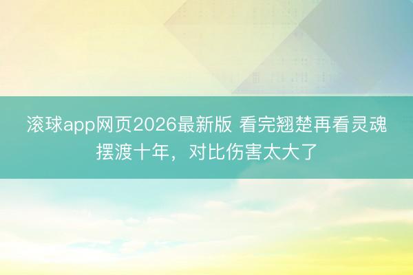 滚球app网页2026最新版 看完翘楚再看灵魂摆渡十年,对比伤害太大了