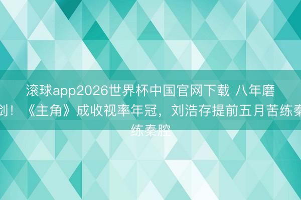 滚球app2026世界杯中国官网下载 八年磨一剑!《主角》成收视率年冠,刘浩存提前五月苦练秦腔