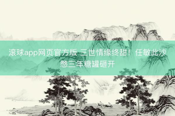 滚球app网页官方版 三世情缘终甜!任敏此沙憋三年糖罐砸开