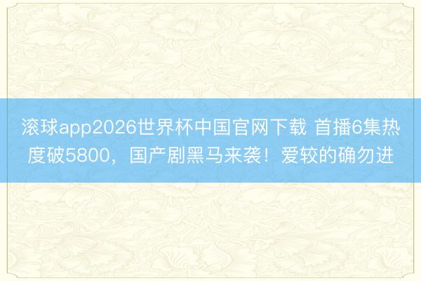 滚球app2026世界杯中国官网下载 首播6集热度破5800,国产剧黑马来袭!爱较的确勿进