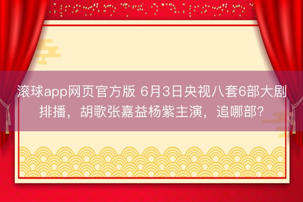 滚球app网页官方版 6月3日央视八套6部大剧排播,胡歌张嘉益杨紫主演,追哪部?