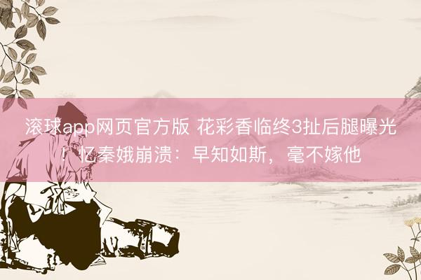 滚球app网页官方版 花彩香临终3扯后腿曝光!忆秦娥崩溃:早知如斯,毫不嫁他