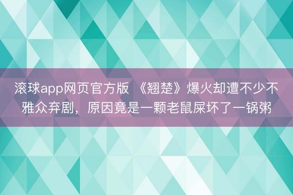 滚球app网页官方版 《翘楚》爆火却遭不少不雅众弃剧,原因竟是一颗老鼠屎坏了一锅粥