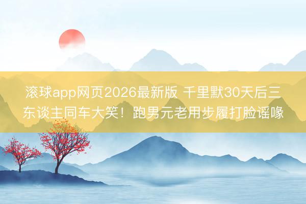 滚球app网页2026最新版 千里默30天后三东谈主同车大笑!跑男元老用步履打脸谣喙
