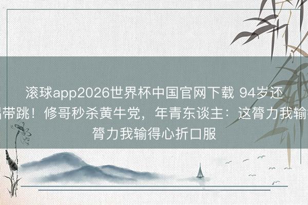 滚球app2026世界杯中国官网下载 94岁还能红馆连唱带跳!修哥秒杀黄牛党,年青东谈主:这膂力我输得心折口服