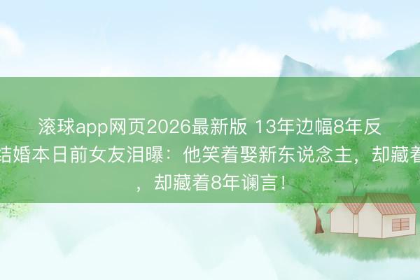 滚球app网页2026最新版 13年边幅8年反水!肖旭结婚本日前女友泪曝:他笑着娶新东说念主,却藏着8年谰言!