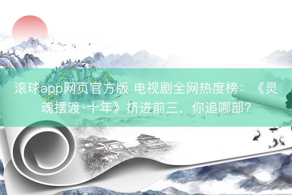 滚球app网页官方版 电视剧全网热度榜:《灵魂摆渡·十年》挤进前三,你追哪部?
