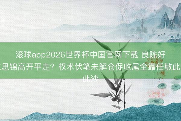 滚球app2026世界杯中国官网下载 良陈好意思锦高开平走?权术伏笔未解仓促收尾全靠任敏此沙