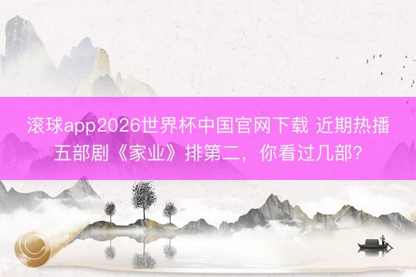 滚球app2026世界杯中国官网下载 近期热播五部剧《家业》排第二,你看过几部?