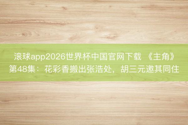 滚球app2026世界杯中国官网下载 《主角》第48集:花彩香搬出张浩处,胡三元邀其同住