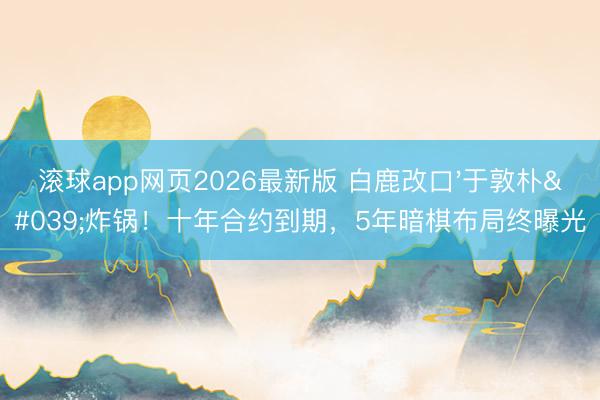 滚球app网页2026最新版 白鹿改口'于敦朴'炸锅!十年合约到期,5年暗棋布局终曝光