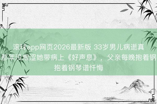 滚球app网页2026最新版 33岁男儿病逝真相曝光:那年没艰涩她带病上《好声息》,父亲每晚抱着钢琴谱忏悔