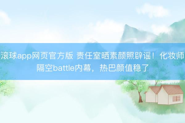 滚球app网页官方版 责任室晒素颜照辟谣!化妆师隔空battle内幕,热巴颜值稳了