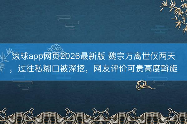滚球app网页2026最新版 魏宗万离世仅两天,过往私糊口被深挖,网友评价可贵高度斡旋