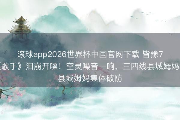 滚球app2026世界杯中国官网下载 皆豫7年首返《歌手》泪崩开嗓!空灵嗓音一响,三四线县城姆妈集体破防