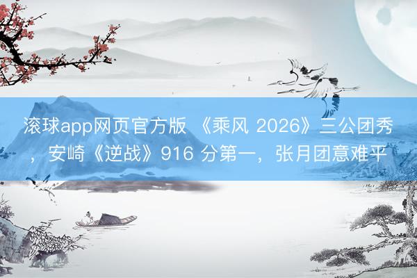 滚球app网页官方版 《乘风 2026》三公团秀,安崎《逆战》916 分第一,张月团意难平