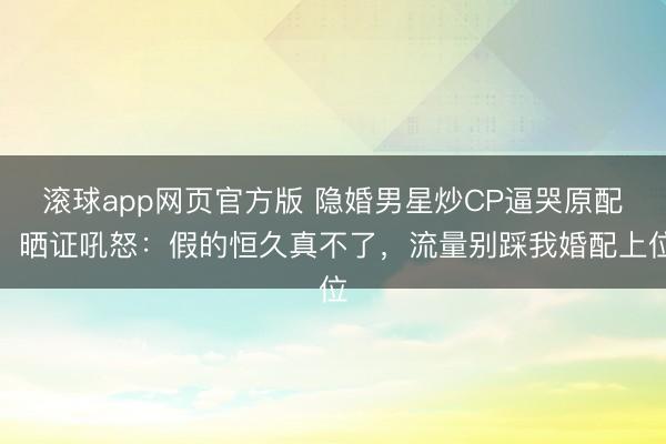 滚球app网页官方版 隐婚男星炒CP逼哭原配!晒证吼怒:假的恒久真不了,流量别踩我婚配上位