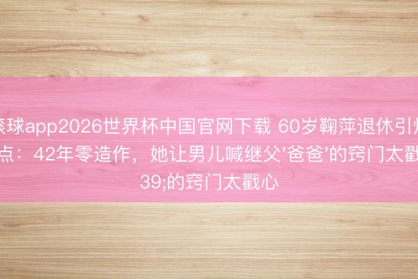 滚球app2026世界杯中国官网下载 60岁鞠萍退休引爆泪点:42年零造作,她让男儿喊继父'爸爸'的窍门太戳心