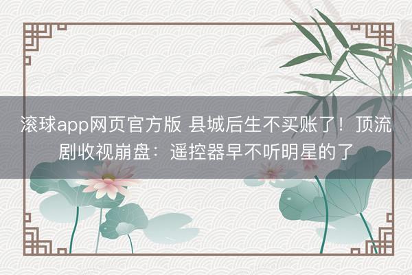 滚球app网页官方版 县城后生不买账了!顶流剧收视崩盘:遥控器早不听明星的了