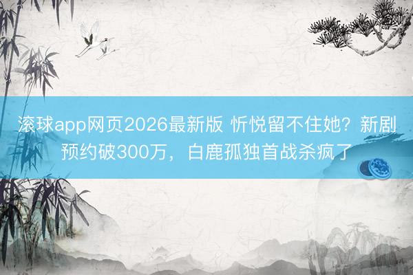 滚球app网页2026最新版 忻悦留不住她?新剧预约破300万,白鹿孤独首战杀疯了