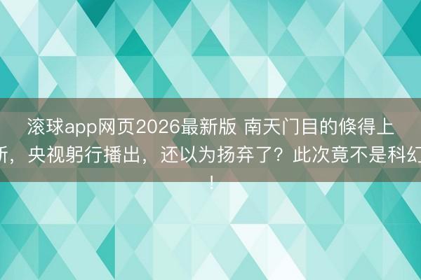 滚球app网页2026最新版 南天门目的倏得上新,央视躬行播出,还以为扬弃了?此次竟不是科幻!