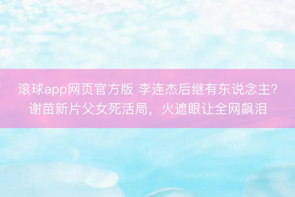 滚球app网页官方版 李连杰后继有东说念主?谢苗新片父女死活局,火遮眼让全网飙泪
