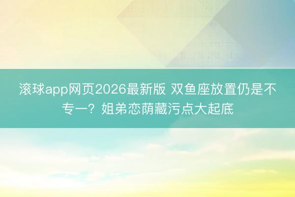 滚球app网页2026最新版 双鱼座放置仍是不专一?姐弟恋荫藏污点大起底