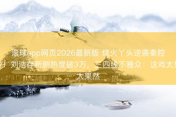 滚球app网页2026最新版 烧火丫头逆袭秦腔名伶!刘浩存新剧热度破3万,三四线不雅众:这戏太果然