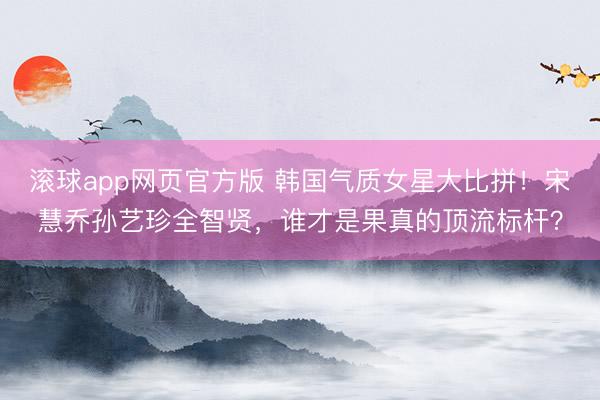 滚球app网页官方版 韩国气质女星大比拼!宋慧乔孙艺珍全智贤,谁才是果真的顶流标杆?
