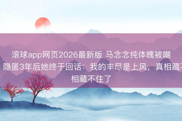 滚球app网页2026最新版 马念念纯体魄被嘲走样？隐匿3年后她终于回话：我的丰尽是上风，真相藏不住了