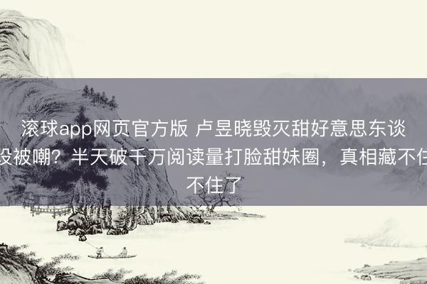滚球app网页官方版 卢昱晓毁灭甜好意思东谈主设被嘲?半天破千万阅读量打脸甜妹圈,真相藏不住了