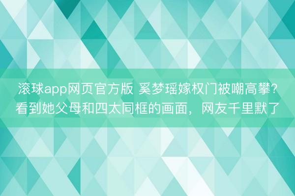 滚球app网页官方版 奚梦瑶嫁权门被嘲高攀?看到她父母和四太同框的画面,网友千里默了