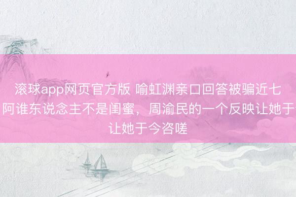 滚球app网页官方版 喻虹渊亲口回答被骗近七百万:阿谁东说念主不是闺蜜,周渝民的一个反映让她于今咨嗟