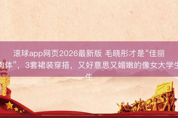 滚球app网页2026最新版 毛晓彤才是“佳丽肉体”,3套裙装穿搭,又好意思又媚嫩的像女大学生