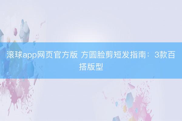 滚球app网页官方版 方圆脸剪短发指南:3款百搭版型