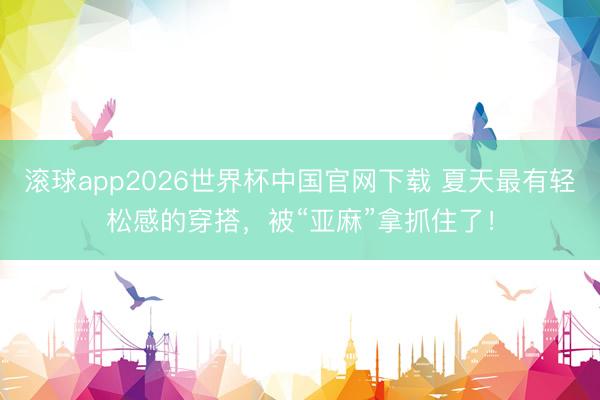 滚球app2026世界杯中国官网下载 夏天最有轻松感的穿搭,被“亚麻”拿抓住了!