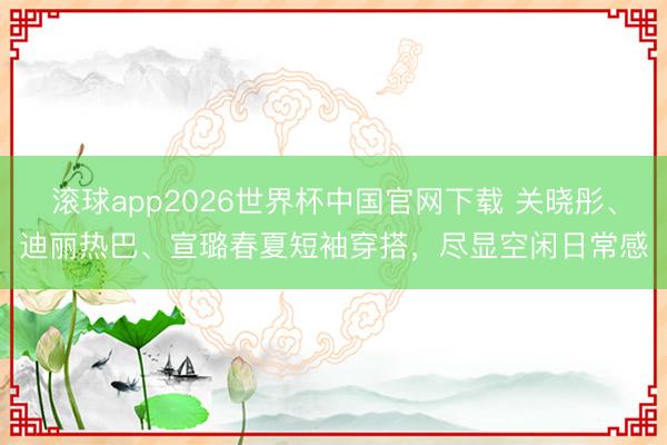 滚球app2026世界杯中国官网下载 关晓彤、迪丽热巴、宣璐春夏短袖穿搭,尽显空闲日常感