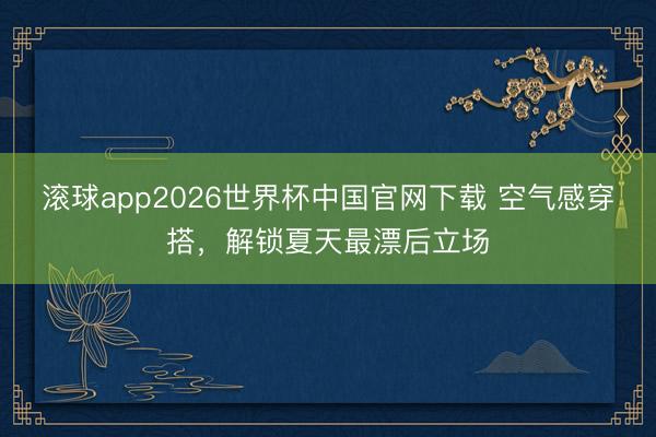 滚球app2026世界杯中国官网下载 空气感穿搭,解锁夏天最漂后立场