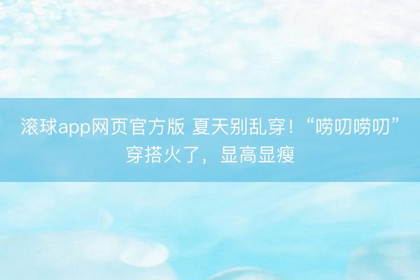 滚球app网页官方版 夏天别乱穿!“唠叨唠叨”穿搭火了,显高显瘦
