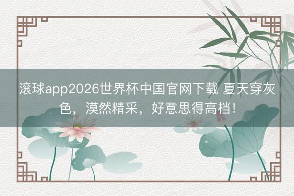 滚球app2026世界杯中国官网下载 夏天穿灰色,漠然精采,好意思得高档!