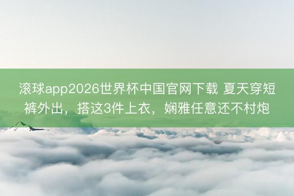 滚球app2026世界杯中国官网下载 夏天穿短裤外出,搭这3件上衣,娴雅任意还不村炮