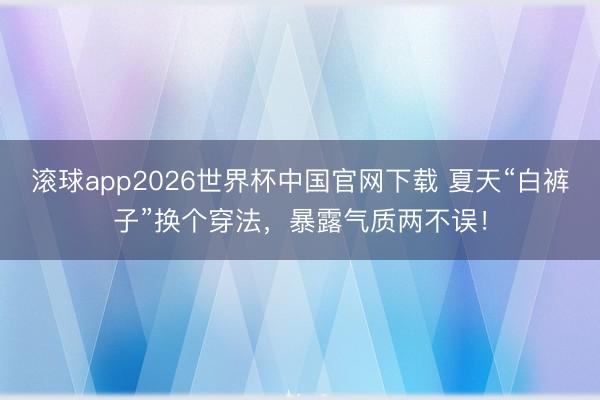 滚球app2026世界杯中国官网下载 夏天“白裤子”换个穿法,暴露气质两不误!