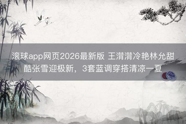 滚球app网页2026最新版 王潸潸冷艳林允甜酷张雪迎极新,3套蓝调穿搭清凉一夏
