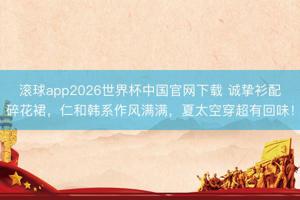 滚球app2026世界杯中国官网下载 诚挚衫配碎花裙,仁和韩系作风满满,夏太空穿超有回味!
