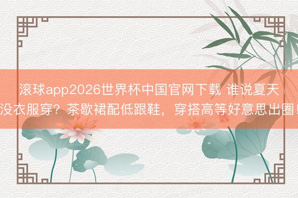 滚球app2026世界杯中国官网下载 谁说夏天没衣服穿?茶歇裙配低跟鞋,穿搭高等好意思出圈!