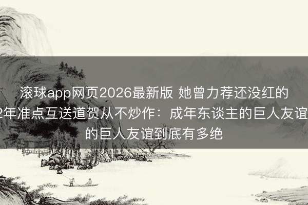 滚球app网页2026最新版 她曾力荐还没红的他进组,12年准点互送道贺从不炒作:成年东谈主的巨人友谊到底有多绝