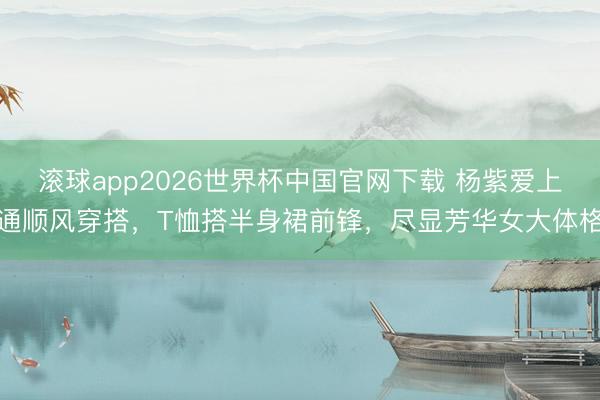 滚球app2026世界杯中国官网下载 杨紫爱上通顺风穿搭,T恤搭半身裙前锋,尽显芳华女大体格