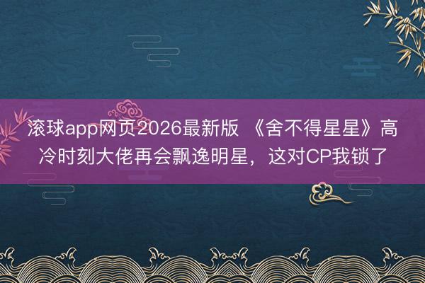 滚球app网页2026最新版 《舍不得星星》高冷时刻大佬再会飘逸明星,这对CP我锁了