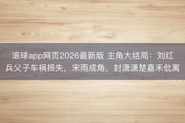滚球app网页2026最新版 主角大结局:刘红兵父子车祸损失,宋雨成角,封潇潇楚嘉禾仳离